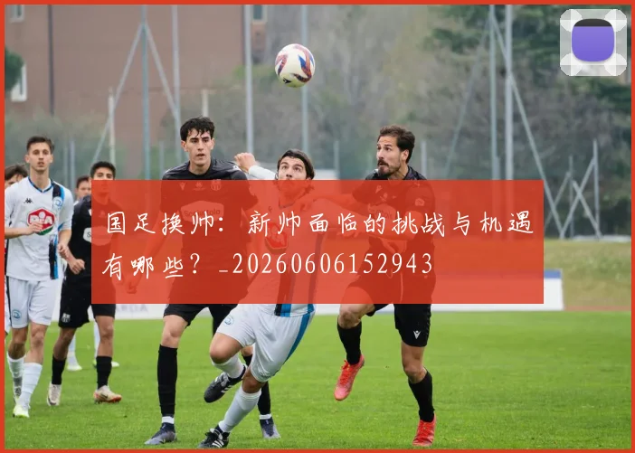 国足换帅：新帅面临的挑战与机遇有哪些？_20260606152943