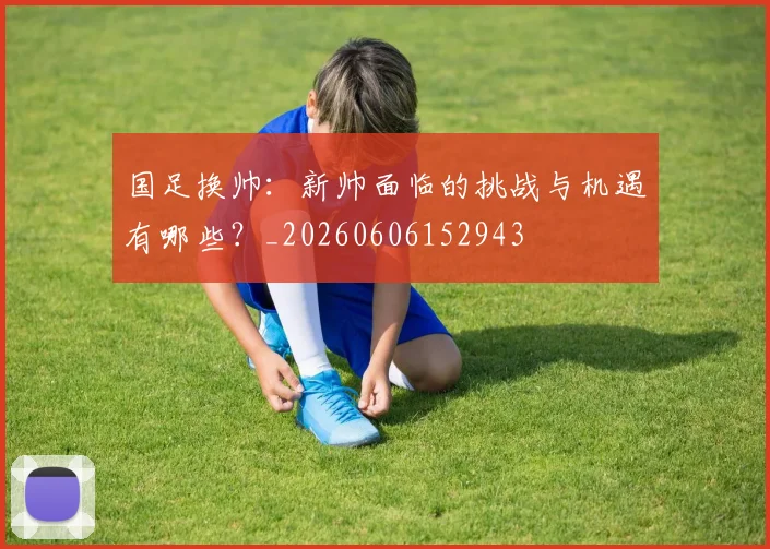 国足换帅：新帅面临的挑战与机遇有哪些？_20260606152943